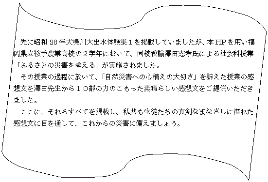 �t���[�`���[�g : ����E�e�[�v: �@��ɏ��a28�N�����o���̌��W�P���f�ڂ��Ă��܂������A�{HP��p�����������Ǝ�_�ƍ��Z�̂Q�w�N�ɂ����āA���Z���@�V�c���F���ɂ��Љ�Ȏ��Ɓu�ӂ邳�Ƃ̍ЊQ���l����v�����{����܂����B
�@���̎��Ƃ̉ߒ��ɉ����āA�u���R�ЊQ�ւ̐S�\���̑�؂��v��i�������Ƃ̊��z�����V�c�搶����P�O���̗͂̂��������f���炵�����z�������񋟂��������܂����B
�@�����ɁA����炷�ׂĂ��f�ڂ��A���������k�����̐^���Ȃ܂Ȃ����Ɉ�ꂽ���z���ɖڂ�ʂ��āA���ꂩ��̍ЊQ�ɔ����܂��傤�B
